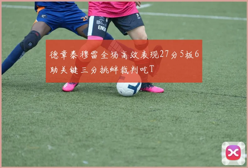 德章泰穆雷全场高效表现27分5板6助关键三分挑衅裁判吃T
