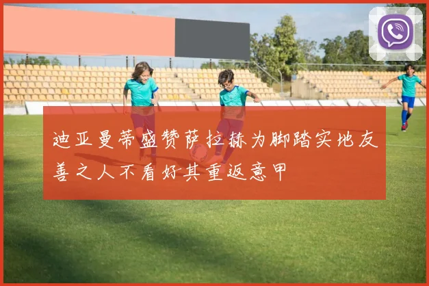 迪亚曼蒂盛赞萨拉赫为脚踏实地友善之人不看好其重返意甲