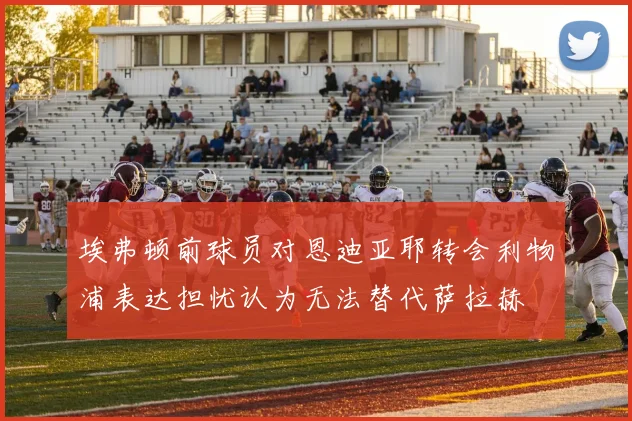 埃弗顿前球员对恩迪亚耶转会利物浦表达担忧认为无法替代萨拉赫
