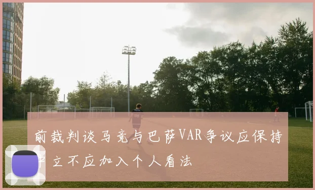 前裁判谈马竞与巴萨VAR争议应保持中立不应加入个人看法