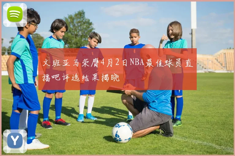 文班亚马荣膺4月2日NBA最佳球员直播吧评选结果揭晓