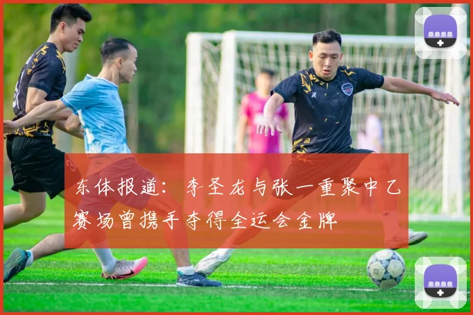 东体报道：李圣龙与张一重聚中乙赛场曾携手夺得全运会金牌