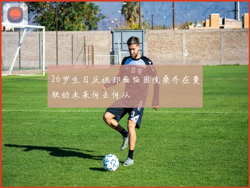 26岁生日庆祝却面临困境桑乔在曼联的未来何去何从