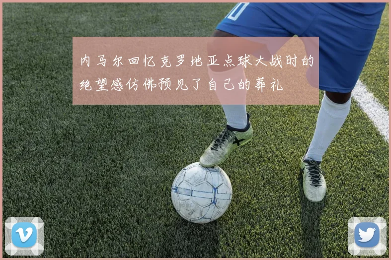 内马尔回忆克罗地亚点球大战时的绝望感仿佛预见了自己的葬礼