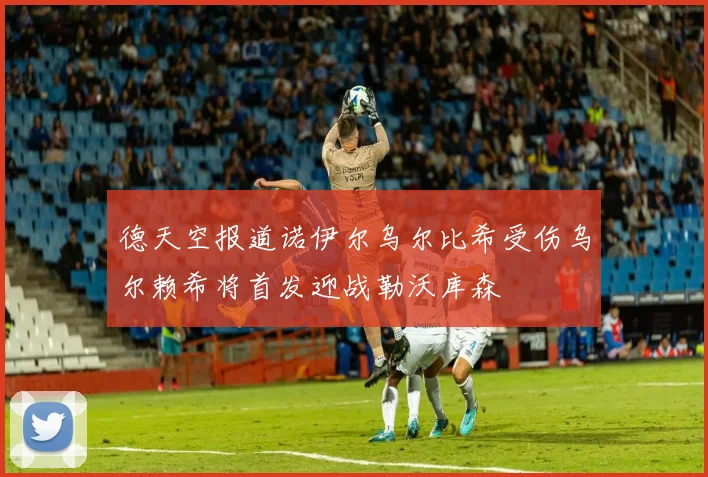 德天空报道诺伊尔乌尔比希受伤乌尔赖希将首发迎战勒沃库森