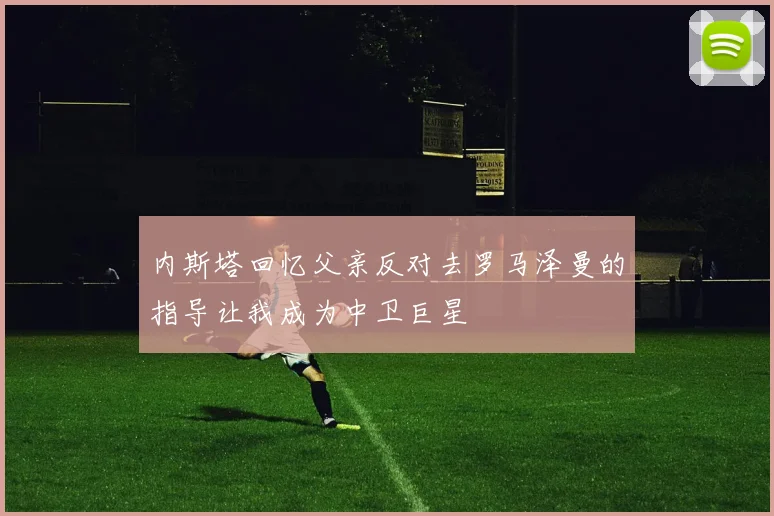 内斯塔回忆父亲反对去罗马泽曼的指导让我成为中卫巨星