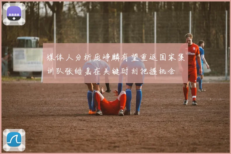 媒体人分析庞峥麟有望重返国家集训队张皓嘉在关键时刻把握机会