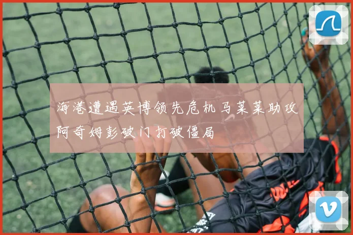 海港遭遇英博领先危机马莱莱助攻阿奇姆彭破门打破僵局