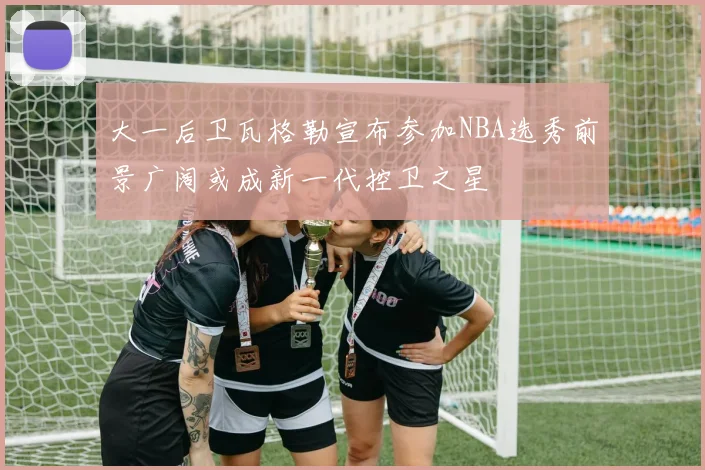 大一后卫瓦格勒宣布参加NBA选秀前景广阔或成新一代控卫之星