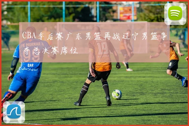 CBA季后赛广东男篮再战辽宁男篮争夺总决赛席位