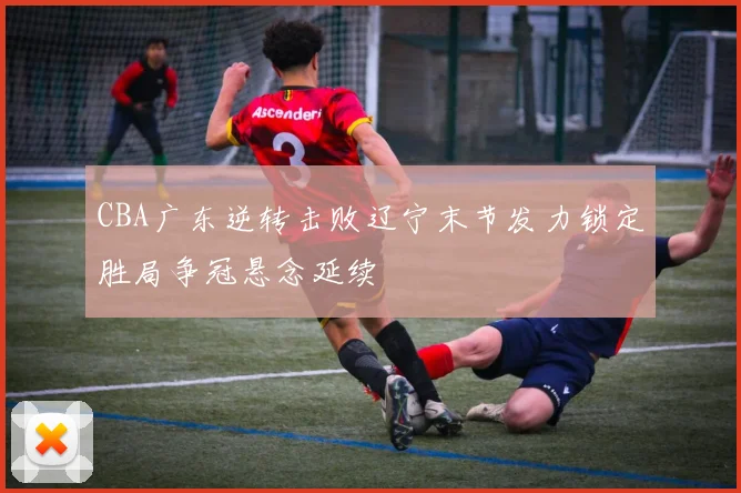 CBA广东逆转击败辽宁末节发力锁定胜局争冠悬念延续