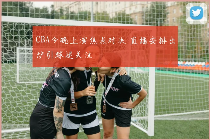 CBA今晚上演焦点对决 直播安排出炉引球迷关注