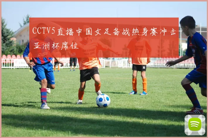 CCTV5直播中国女足备战热身赛冲击亚洲杯席位