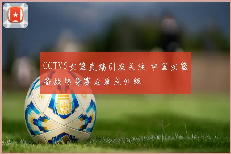 CCTV5女篮直播引发关注 中国女篮备战热身赛后看点升级
