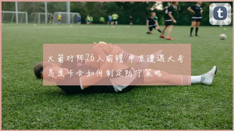 火箭对阵76人前瞻 申京遭遇大考 乌度卡会如何制定防守策略