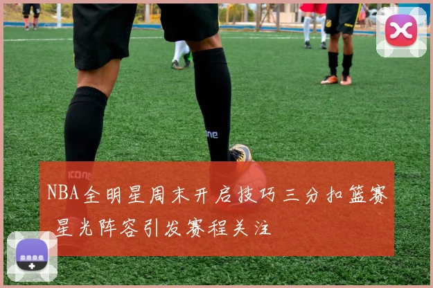 NBA全明星周末开启技巧三分扣篮赛 星光阵容引发赛程关注