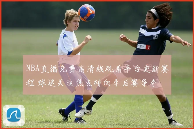 NBA直播免费高清线观看平台更新赛程 球迷关注焦点转向季后赛争夺